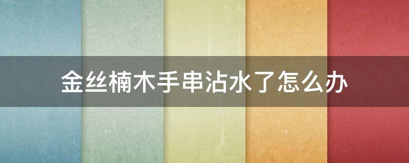金丝楠木手串沾水了怎么办 金丝楠木手串能沾水吗