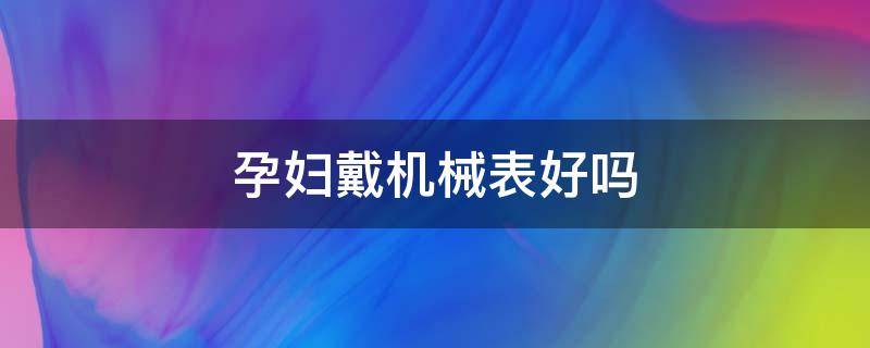 孕妇戴机械表好吗（怀孕初期可以带机械手表吗）