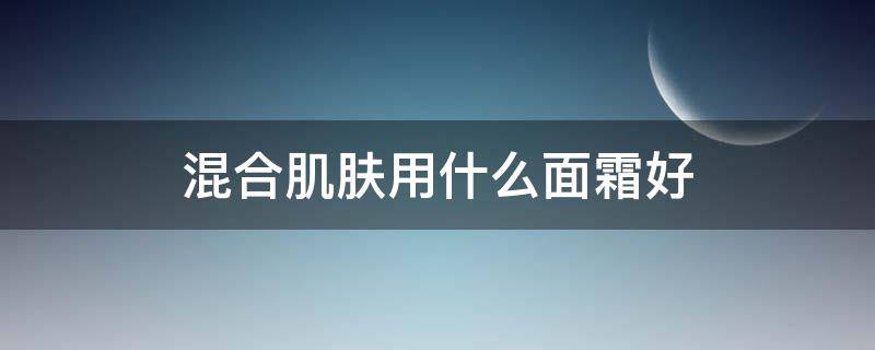 混合肌肤用什么面霜好（混合肌适合的面霜）