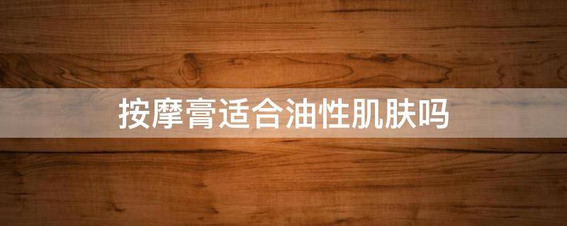 按摩膏适合油性肌肤吗（脸部按摩用按摩膏还是按摩油较好?）