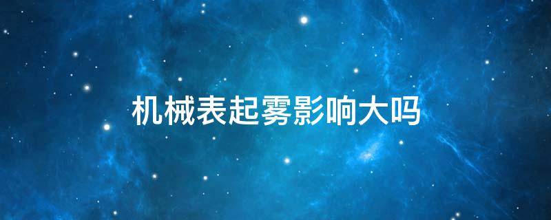 机械表起雾影响大吗（机械表冬天起雾正常吗）
