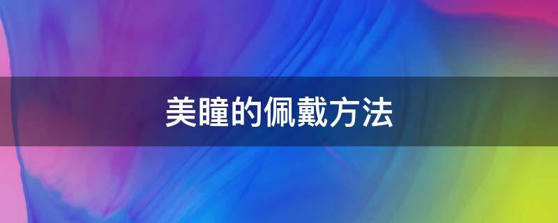 美瞳的佩戴方法（美瞳的佩戴方法视频）