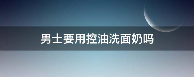 男士要用控油洗面奶吗 男生用的控油洗面奶哪个效果好