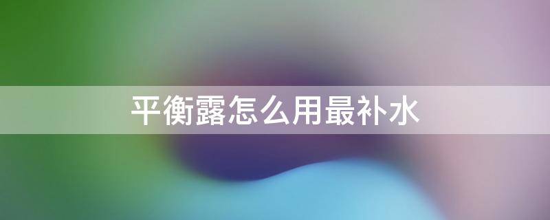 平衡露怎么用最补水（爽肤水平衡露先用哪个）
