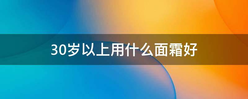 30岁以上用什么面霜好（30岁左右用什么面霜比较好）