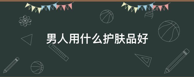 男人用什么护肤品好（男人用什么护肤品最好）