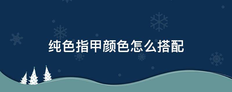 纯色指甲颜色怎么搭配（纯色指甲什么颜色好看）