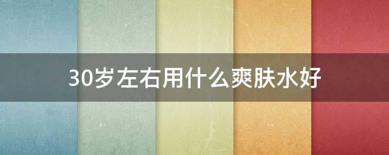 30岁左右用什么爽肤水好（适合30岁的爽肤水）