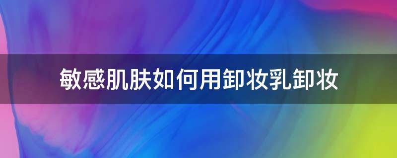 敏感肌肤如何用卸妆乳卸妆（敏感肌肤用卸妆水还是卸妆乳）