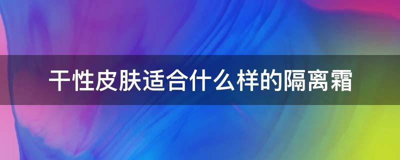 干性皮肤适合什么样的隔离霜（干皮肤适合哪种隔离霜）