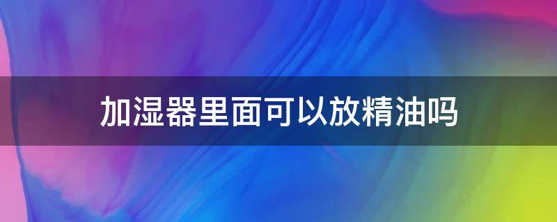 加湿器里面可以放精油吗 加湿器里面能放精油吗