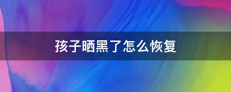 孩子晒黑了怎么恢复（孩子晒得很黑怎么办）
