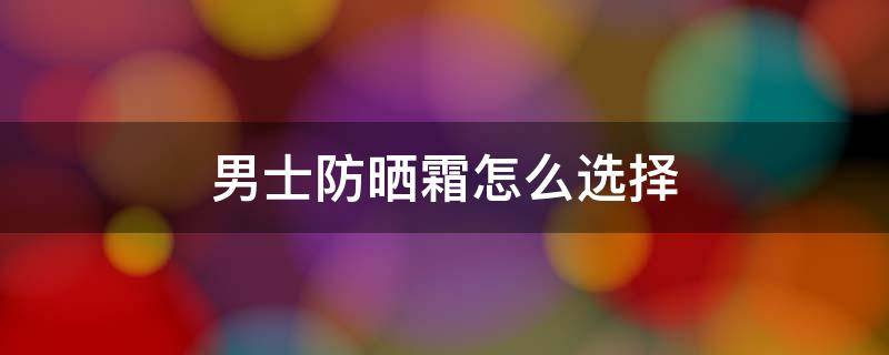 男士防晒霜怎么选择 适合男士使用的防晒霜
