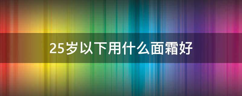 25岁以下用什么面霜好 适合25岁用的面霜牌子