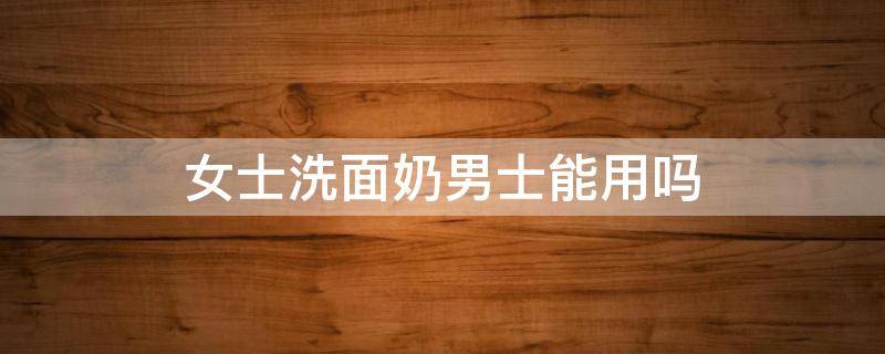 女士洗面奶男士能用吗（男士洗面奶可以女士用吗）
