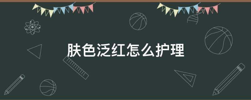 肤色泛红怎么护理（肤色红怎么办）