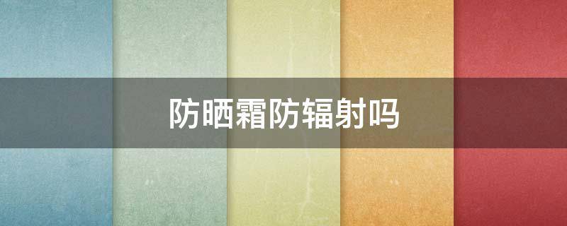 防晒霜防辐射吗 防晒抗辐射吗