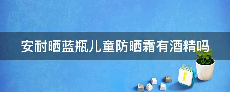 安耐晒蓝瓶儿童防晒霜有酒精吗（安耐晒儿童防晒蓝瓶60新包装）
