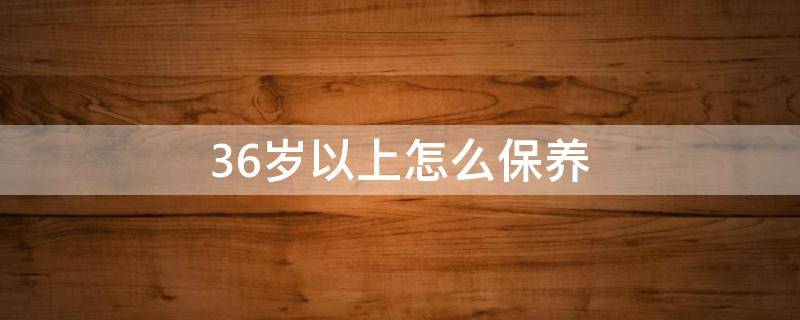 36岁以上怎么保养（女人36岁怎样保养自己）