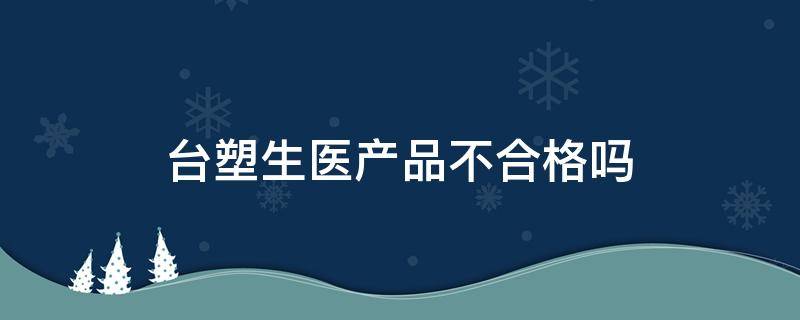 台塑生医产品不合格吗（台塑生医产品正规吗）