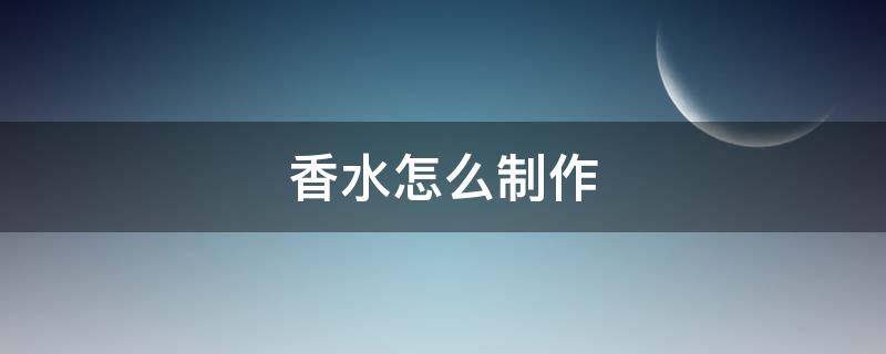香水怎么制作 香水怎么制作出来的