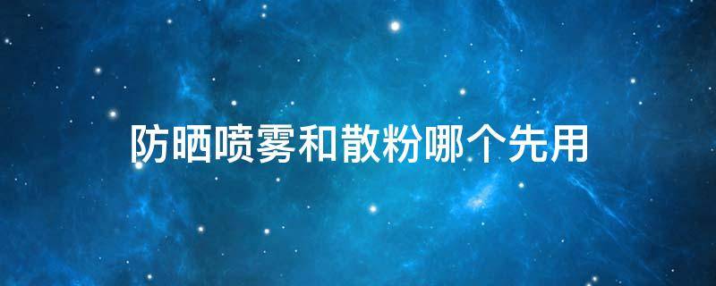 防晒喷雾和散粉哪个先用（防晒喷雾和粉底哪个先用）