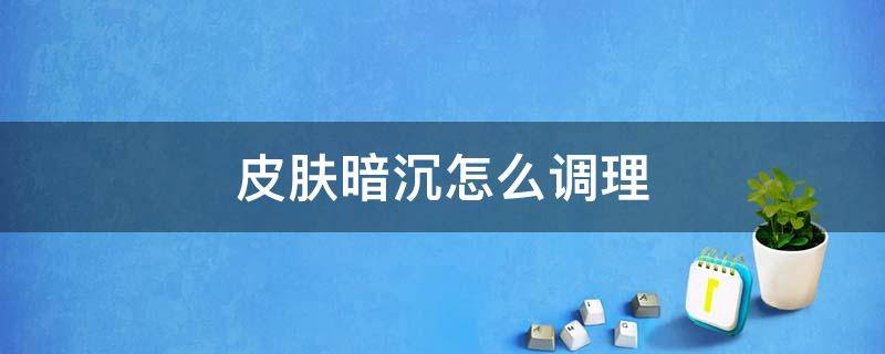 皮肤暗沉怎么调理（男人气色不好皮肤暗沉怎么调理）