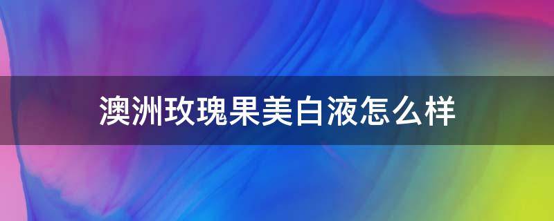 澳洲玫瑰果美白液怎么样（澳洲玫瑰爽肤水怎么样）