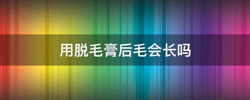 用脱毛膏后毛会长吗（用脱毛膏脱毛还会长吗）