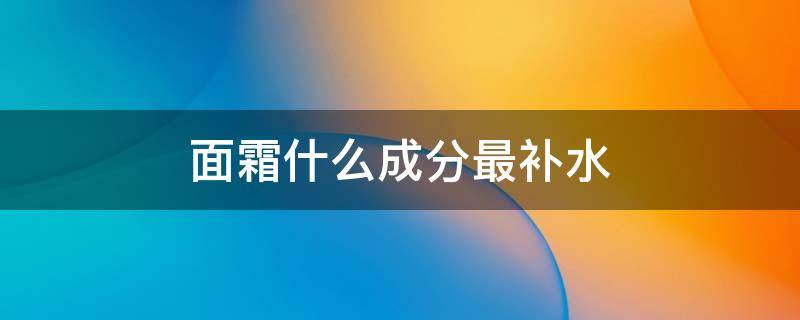 面霜什么成分最补水 什么面霜比较补水