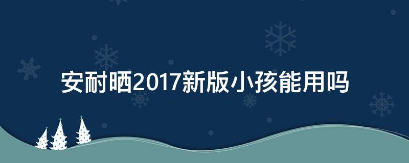 安耐晒2017新版小孩能用吗 安耐晒儿童防晒几岁可以用