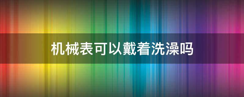 机械表可以戴着洗澡吗（机械表可以戴着洗脸吗）