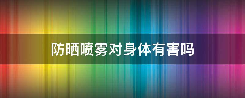 防晒喷雾对身体有害吗（防晒喷雾对身体有伤害吗）
