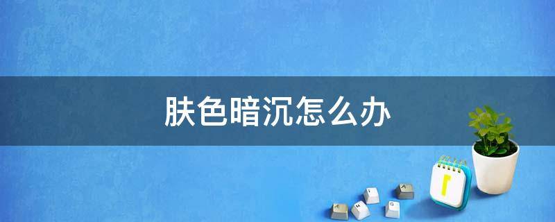 肤色暗沉怎么办（油性皮肤肤色暗沉怎么办）