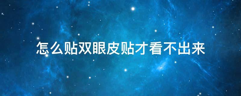 怎么贴双眼皮贴才看不出来（双眼皮贴看得出来怎么办）