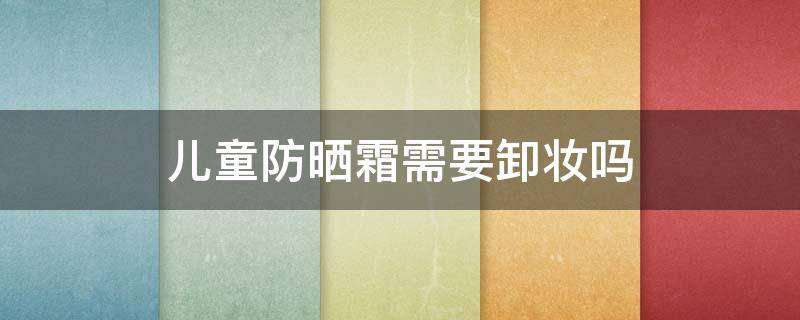 儿童防晒霜需要卸妆吗（贝亲儿童防晒霜需要卸妆吗）