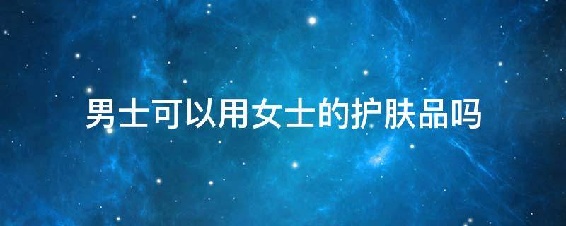 男士可以用女士的护肤品吗 男的能不能用女士护肤品