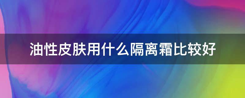 油性皮肤用什么隔离霜比较好（油性皮肤用什么隔离霜好些）