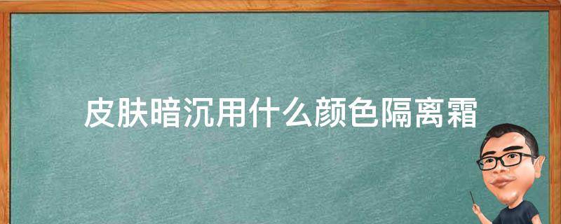 皮肤暗沉用什么颜色隔离霜（隔离霜会使皮肤变暗沉吗?）