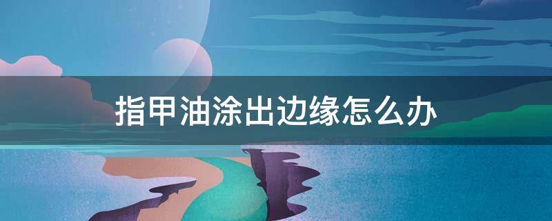 指甲油涂出边缘怎么办 指甲油不小心涂到边缘怎么办