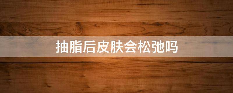抽脂后皮肤会松弛吗（抽脂后皮肤会变松弛吗）