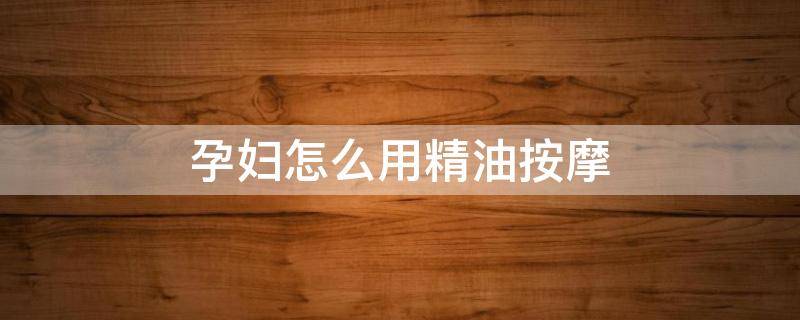 孕妇怎么用精油按摩（孕妇能抹精油按摩吗）