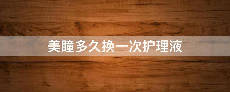 美瞳多久换一次护理液（年抛美瞳多久换一次护理液）