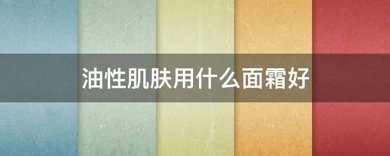 油性肌肤用什么面霜好 油性肌肤用什么面霜哪个牌子的效果好