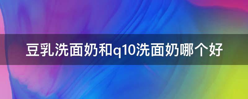 豆乳洗面奶和q10洗面奶哪个好 豆乳洗面奶哪款好用
