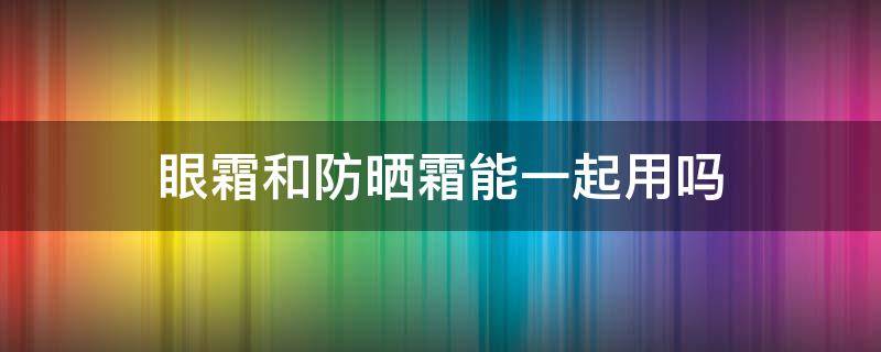 眼霜和防晒霜能一起用吗（护肤霜和防晒霜能一起用吗）