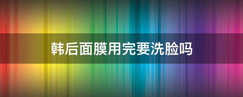 韩后面膜用完要洗脸吗（韩国面膜要洗脸吗）