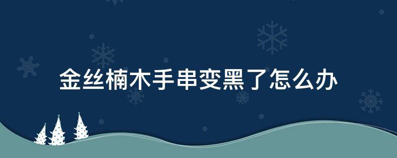 金丝楠木手串变黑了怎么办（金丝楠木手串有黑点正常吗）