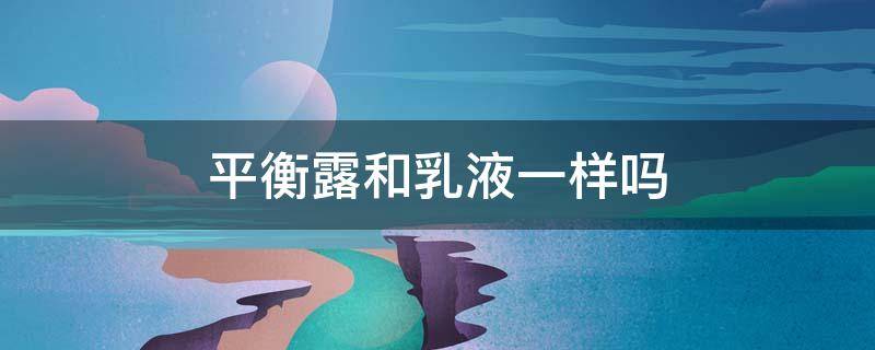 平衡露和乳液一样吗（平衡露和水乳有什么区别）