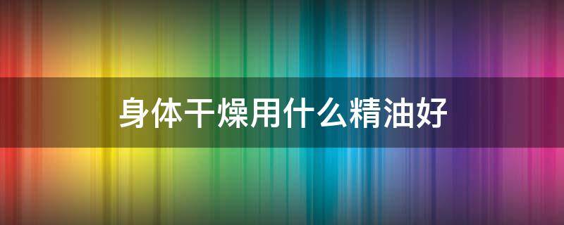 身体干燥用什么精油好 身体皮肤干燥用什么精油